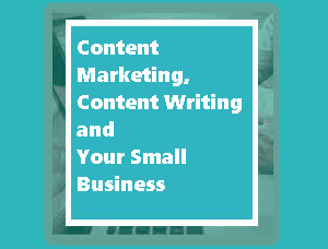 Content Marketing, Content Writing and Your Small Business​